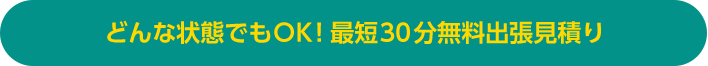 どんな状態でもOK！最短30分無料出張見積り